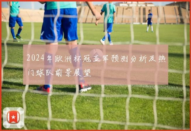 2024年欧洲杯冠亚军预测分析及热门球队前景展望