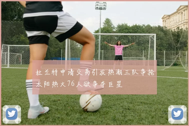 杜兰特申请交易引发热潮三队争抢太阳热火76人欲争夺巨星