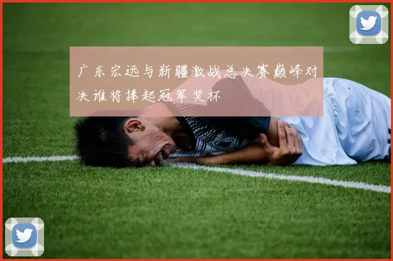 广东宏远与新疆激战总决赛巅峰对决谁将捧起冠军奖杯