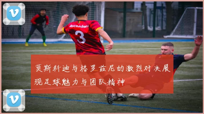 莫斯科迪与格罗兹尼的激烈对决展现足球魅力与团队精神