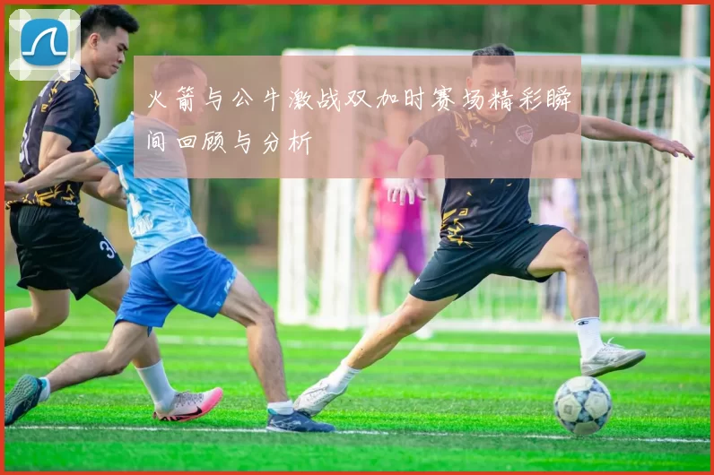 火箭与公牛激战双加时赛场精彩瞬间回顾与分析