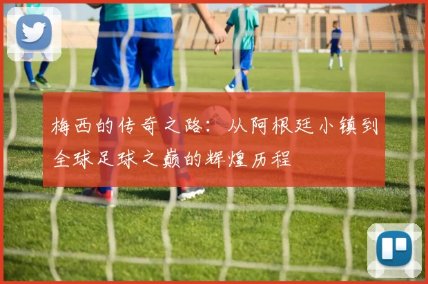 梅西的传奇之路：从阿根廷小镇到全球足球之巅的辉煌历程