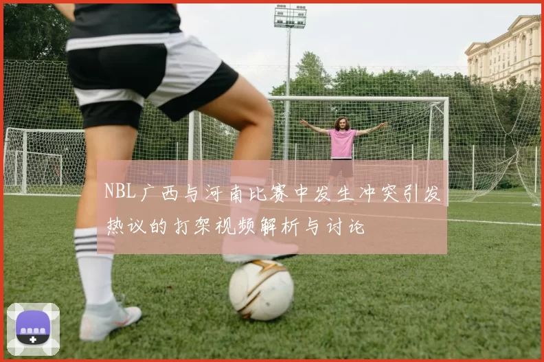 NBL广西与河南比赛中发生冲突引发热议的打架视频解析与讨论