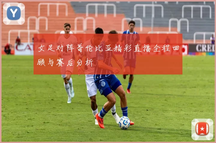 女足对阵哥伦比亚精彩直播全程回顾与赛后分析