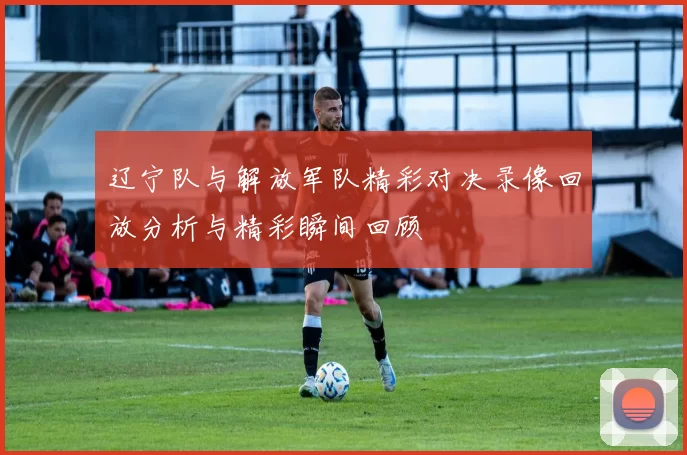 辽宁队与解放军队精彩对决录像回放分析与精彩瞬间回顾