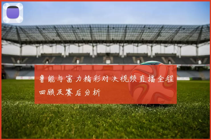 鲁能与富力精彩对决视频直播全程回顾及赛后分析