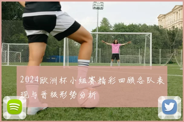 2024欧洲杯小组赛精彩回顾各队表现与晋级形势分析